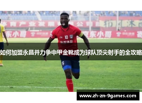 如何加盟永昌并力争中甲金靴成为球队顶尖射手的全攻略 如何加盟永昌并力争中甲金靴成为球队顶尖射手的全攻略