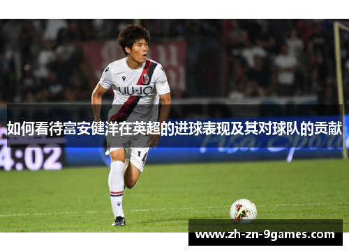 如何看待富安健洋在英超的进球表现及其对球队的贡献