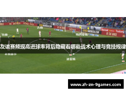 友谊赛频现高进球率背后隐藏着哪些战术心理与竞技规律 友谊赛频现高进球率背后隐藏着哪些战术心理与竞技规律