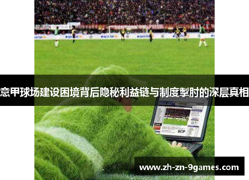 意甲球场建设困境背后隐秘利益链与制度掣肘的深层真相