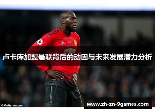 卢卡库加盟曼联背后的动因与未来发展潜力分析 卢卡库加盟曼联背后的动因与未来发展潜力分析