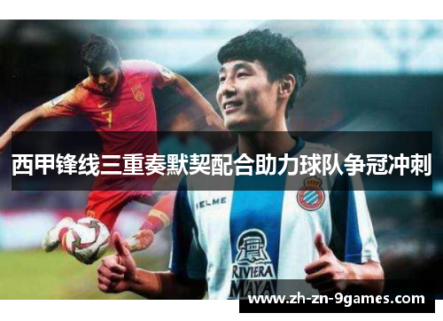 西甲锋线三重奏默契配合助力球队争冠冲刺 西甲锋线三重奏默契配合助力球队争冠冲刺