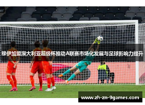 穆伊加盟澳大利亚超级杯推动A联赛市场化发展与足球影响力提升
