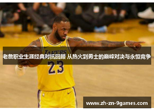 老詹职业生涯经典对抗回顾 从热火到勇士的巅峰对决与永恒竞争